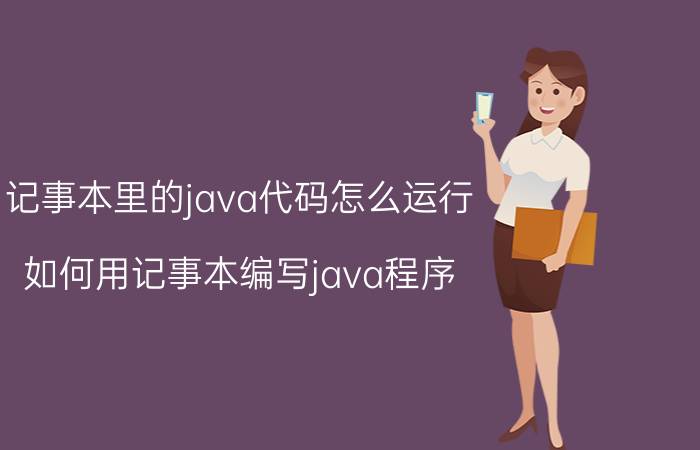 记事本里的java代码怎么运行 如何用记事本编写java程序？